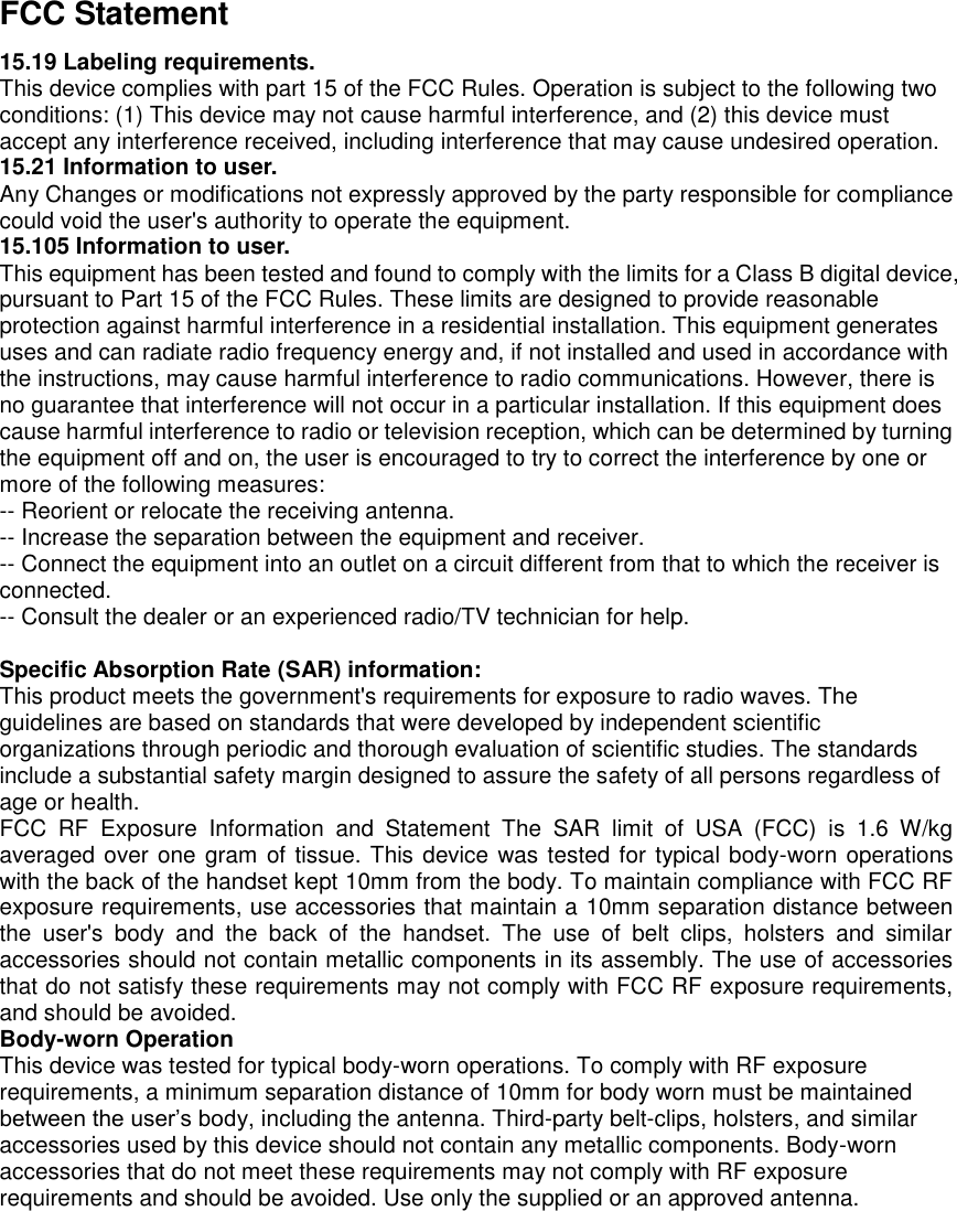 FCC Statement 15.19 Labeling requirements. This device complies with part 15 of the FCC Rules. Operation is subject to the following two conditions: (1) This device may not cause harmful interference, and (2) this device must accept any interference received, including interference that may cause undesired operation. 15.21 Information to user. Any Changes or modifications not expressly approved by the party responsible for compliance could void the user&apos;s authority to operate the equipment. 15.105 Information to user. This equipment has been tested and found to comply with the limits for a Class B digital device, pursuant to Part 15 of the FCC Rules. These limits are designed to provide reasonable protection against harmful interference in a residential installation. This equipment generates uses and can radiate radio frequency energy and, if not installed and used in accordance with the instructions, may cause harmful interference to radio communications. However, there is no guarantee that interference will not occur in a particular installation. If this equipment does cause harmful interference to radio or television reception, which can be determined by turning the equipment off and on, the user is encouraged to try to correct the interference by one or more of the following measures: -- Reorient or relocate the receiving antenna.     -- Increase the separation between the equipment and receiver.       -- Connect the equipment into an outlet on a circuit different from that to which the receiver is connected.     -- Consult the dealer or an experienced radio/TV technician for help.  Specific Absorption Rate (SAR) information: This product meets the government&apos;s requirements for exposure to radio waves. The guidelines are based on standards that were developed by independent scientific organizations through periodic and thorough evaluation of scientific studies. The standards include a substantial safety margin designed to assure the safety of all persons regardless of age or health. FCC  RF  Exposure  Information  and  Statement  The  SAR  limit  of  USA  (FCC)  is  1.6  W/kg averaged over one gram of tissue. This device was tested for typical body-worn operations with the back of the handset kept 10mm from the body. To maintain compliance with FCC RF exposure requirements, use accessories that maintain a 10mm separation distance between the  user&apos;s  body  and  the  back  of  the  handset.  The  use  of  belt  clips,  holsters  and  similar accessories should not contain metallic components in its assembly. The use of accessories that do not satisfy these requirements may not comply with FCC RF exposure requirements, and should be avoided. Body-worn Operation This device was tested for typical body-worn operations. To comply with RF exposure requirements, a minimum separation distance of 10mm for body worn must be maintained between the user’s body, including the antenna. Third-party belt-clips, holsters, and similar accessories used by this device should not contain any metallic components. Body-worn accessories that do not meet these requirements may not comply with RF exposure requirements and should be avoided. Use only the supplied or an approved antenna.  