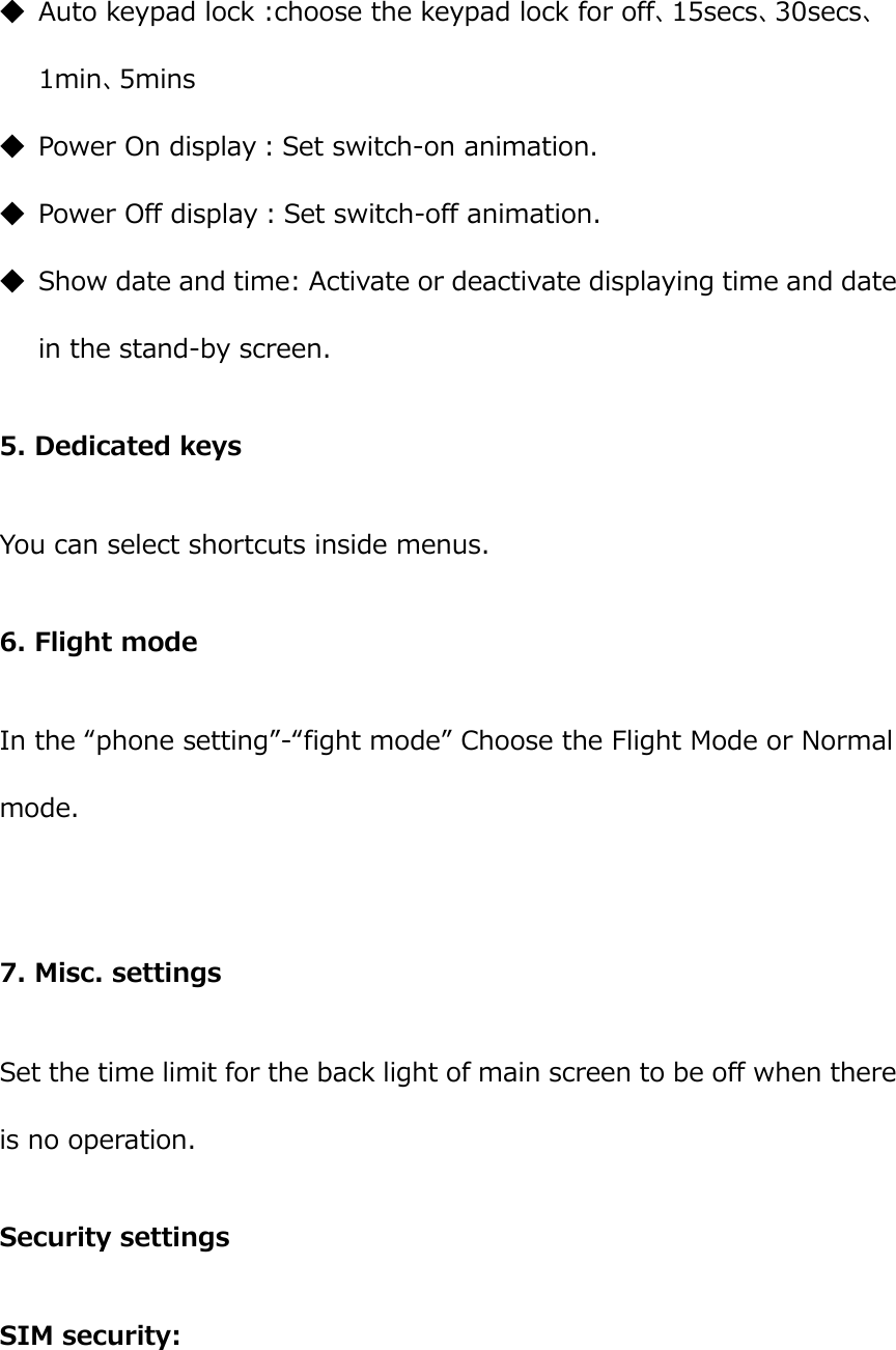  ◆ Auto keypad lock :choose the keypad lock for off、15secs、30secs、1min、5mins ◆ Power On display：Set switch-on animation.   ◆ Power Off display：Set switch-off animation. ◆ Show date and time: Activate or deactivate displaying time and date in the stand-by screen. 5. Dedicated keys You can select shortcuts inside menus. 6. Flight mode In the “phone setting”-“fight mode” Choose the Flight Mode or Normal mode.  7. Misc. settings Set the time limit for the back light of main screen to be off when there is no operation. Security settings SIM security: 