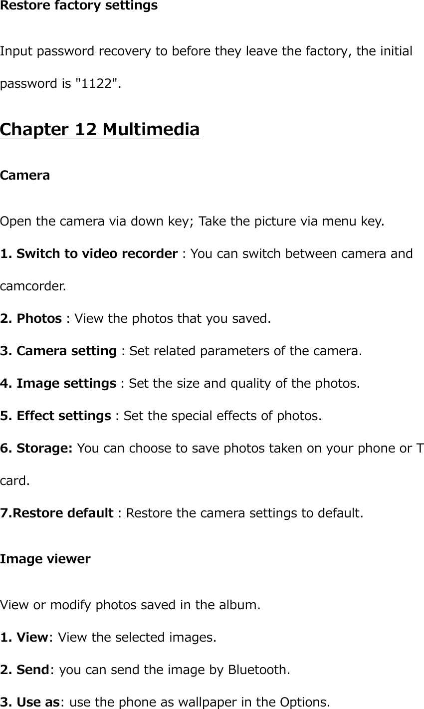 Restore factory settings Input password recovery to before they leave the factory, the initial password is &quot;1122&quot;. Chapter 12 Multimedia Camera Open the camera via down key; Take the picture via menu key. 1. Switch to video recorder：You can switch between camera and camcorder. 2. Photos：View the photos that you saved.   3. Camera setting：Set related parameters of the camera.   4. Image settings：Set the size and quality of the photos. 5. Effect settings：Set the special effects of photos.   6. Storage: You can choose to save photos taken on your phone or T card. 7.Restore default：Restore the camera settings to default. Image viewer View or modify photos saved in the album.   1. View: View the selected images. 2. Send: you can send the image by Bluetooth. 3. Use as: use the phone as wallpaper in the Options. 