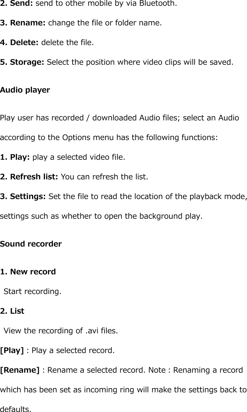  2. Send: send to other mobile by via Bluetooth. 3. Rename: change the file or folder name. 4. Delete: delete the file. 5. Storage: Select the position where video clips will be saved. Audio player Play user has recorded / downloaded Audio files; select an Audio according to the Options menu has the following functions:       1. Play: play a selected video file. 2. Refresh list: You can refresh the list. 3. Settings: Set the file to read the location of the playback mode, settings such as whether to open the background play. Sound recorder 1. New record Start recording. 2. List   View the recording of .avi files. [Play]：Play a selected record.   [Rename]：Rename a selected record. Note：Renaming a record which has been set as incoming ring will make the settings back to defaults.   
