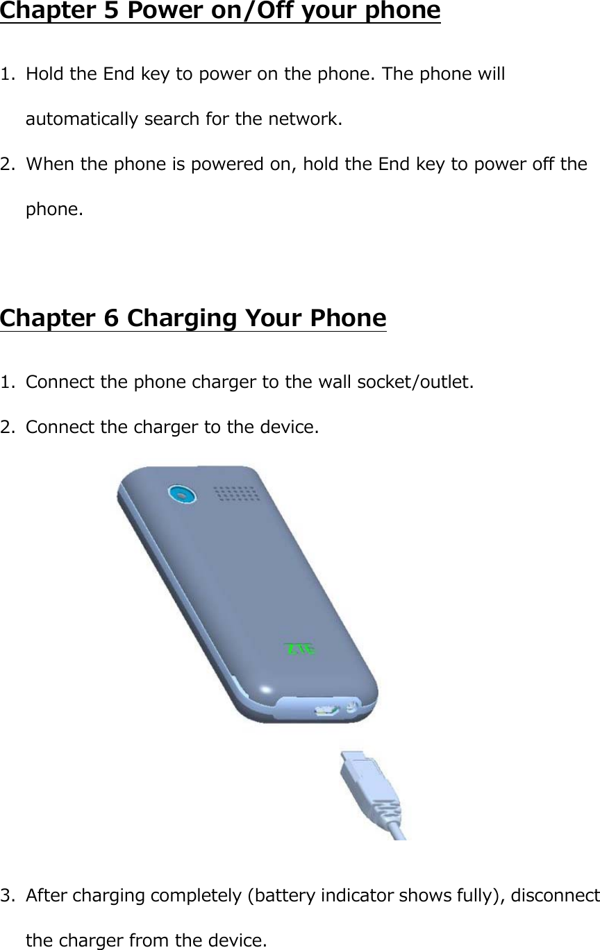  Chapter 5 Power on/Off your phone 1. Hold the End key to power on the phone. The phone will automatically search for the network. 2. When the phone is powered on, hold the End key to power off the phone.  Chapter 6 Charging Your Phone 1. Connect the phone charger to the wall socket/outlet. 2. Connect the charger to the device.   3. After charging completely (battery indicator shows fully), disconnect the charger from the device. 