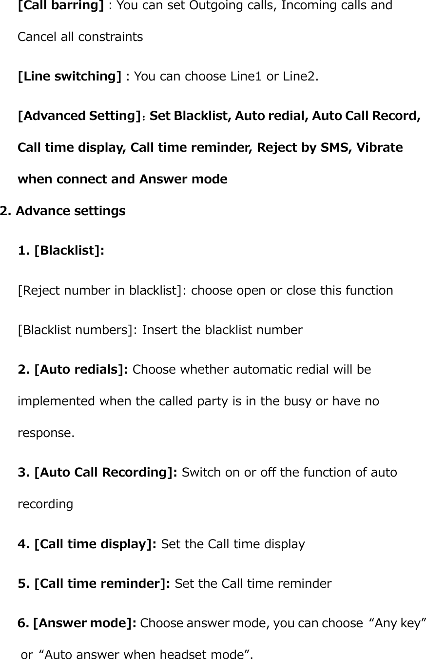  [Call barring]：You can set Outgoing calls, Incoming calls and Cancel all constraints [Line switching]：You can choose Line1 or Line2. [Advanced Setting]：Set Blacklist, Auto redial, Auto Call Record, Call time display, Call time reminder, Reject by SMS, Vibrate when connect and Answer mode 2. Advance settings 1. [Blacklist]: [Reject number in blacklist]: choose open or close this function [Blacklist numbers]: Insert the blacklist number 2. [Auto redials]: Choose whether automatic redial will be implemented when the called party is in the busy or have no response. 3. [Auto Call Recording]: Switch on or off the function of auto recording 4. [Call time display]: Set the Call time display 5. [Call time reminder]: Set the Call time reminder 6. [Answer mode]: Choose answer mode, you can choose  “Any key” or  “Auto answer when headset mode”.  