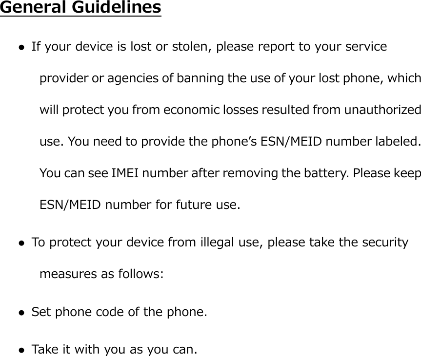  General Guidelines  If your device is lost or stolen, please report to your service provider or agencies of banning the use of your lost phone, which will protect you from economic losses resulted from unauthorized use. You need to provide the phoneʼs ESN/MEID number labeled. You can see IMEI number after removing the battery. Please keep ESN/MEID number for future use.    To protect your device from illegal use, please take the security measures as follows:  Set phone code of the phone.  Take it with you as you can. 