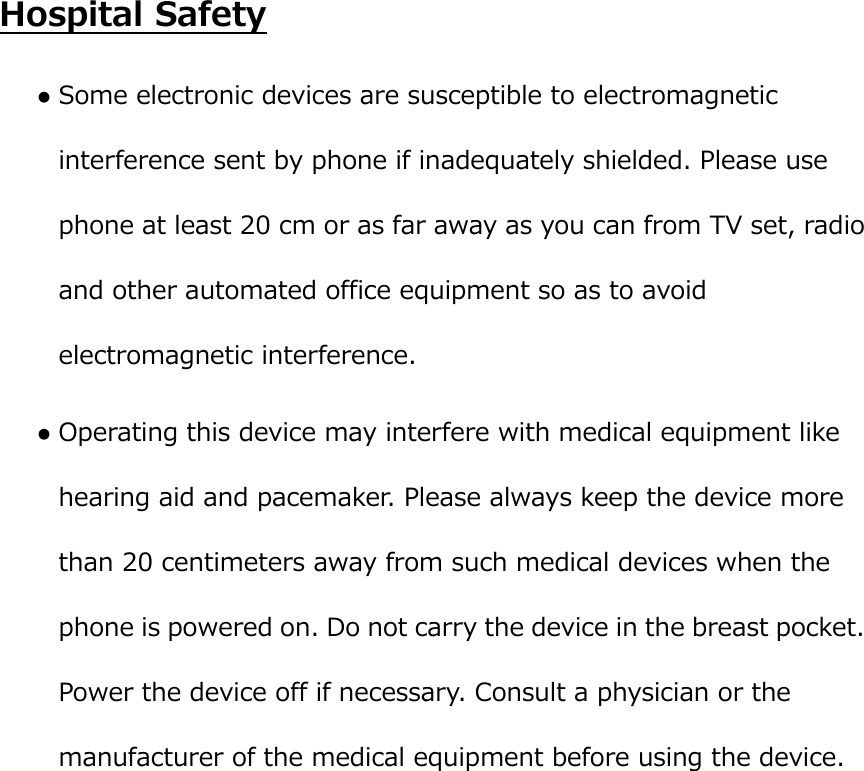  Hospital Safety  Some electronic devices are susceptible to electromagnetic interference sent by phone if inadequately shielded. Please use phone at least 20 cm or as far away as you can from TV set, radio and other automated office equipment so as to avoid electromagnetic interference.  Operating this device may interfere with medical equipment like hearing aid and pacemaker. Please always keep the device more than 20 centimeters away from such medical devices when the phone is powered on. Do not carry the device in the breast pocket. Power the device off if necessary. Consult a physician or the manufacturer of the medical equipment before using the device. 