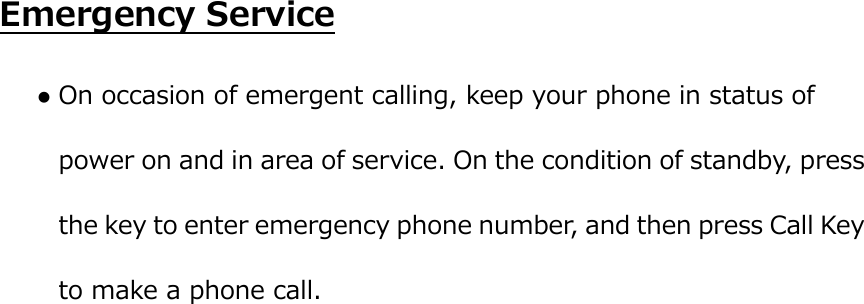  Emergency Service  On occasion of emergent calling, keep your phone in status of power on and in area of service. On the condition of standby, press the key to enter emergency phone number, and then press Call Key to make a phone call. 