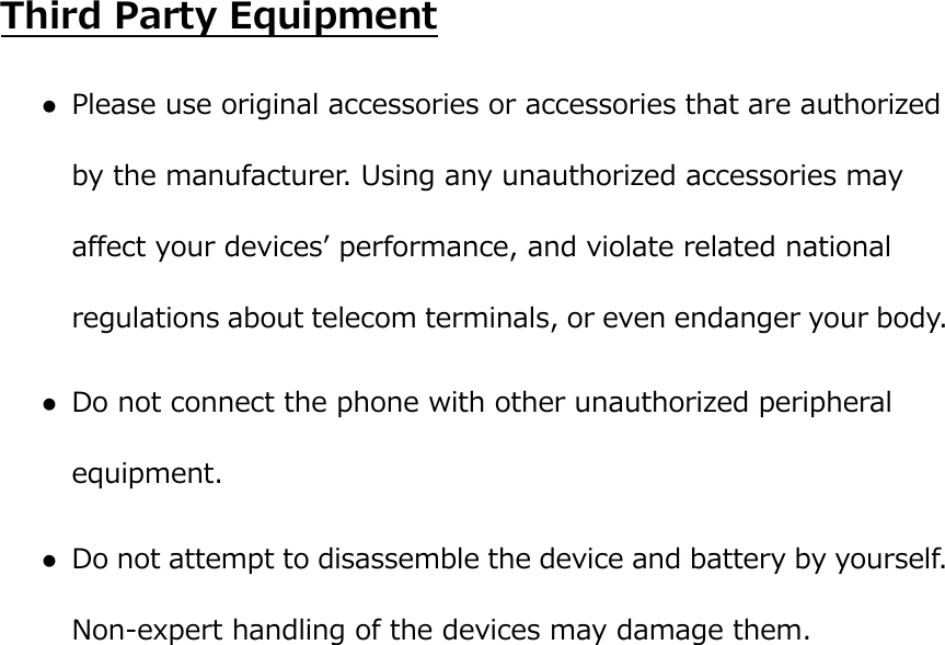  Third Party Equipment  Please use original accessories or accessories that are authorized by the manufacturer. Using any unauthorized accessories may affect your devicesʼ performance, and violate related national regulations about telecom terminals, or even endanger your body.  Do not connect the phone with other unauthorized peripheral equipment.  Do not attempt to disassemble the device and battery by yourself. Non-expert handling of the devices may damage them. 
