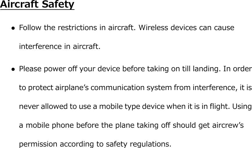  Aircraft Safety  Follow the restrictions in aircraft. Wireless devices can cause interference in aircraft.  Please power off your device before taking on till landing. In order to protect airplaneʼs communication system from interference, it is never allowed to use a mobile type device when it is in flight. Using a mobile phone before the plane taking off should get aircrewʼs permission according to safety regulations.            