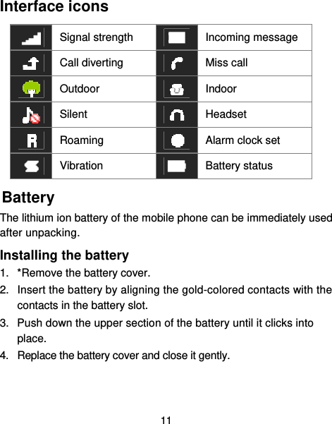  11 Interface icons  Signal strength  Incoming message  Call diverting   Miss call  Outdoor   Indoor  Silent   Headset  Roaming   Alarm clock set  Vibration  Battery status Battery The lithium ion battery of the mobile phone can be immediately used after unpacking.   Installing the battery 1.  *Remove the battery cover. 2.  Insert the battery by aligning the gold-colored contacts with the contacts in the battery slot. 3.  Push down the upper section of the battery until it clicks into place. 4.  Replace the battery cover and close it gently.  