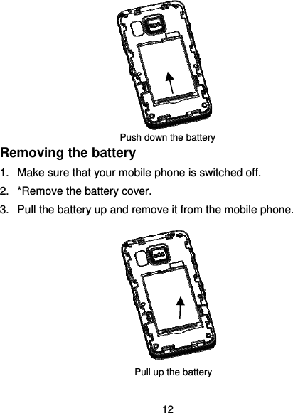  12            Push down the battery Removing the battery 1.  Make sure that your mobile phone is switched off. 2.  *Remove the battery cover. 3.  Pull the battery up and remove it from the mobile phone.        Pull up the battery 