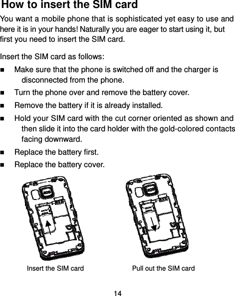  14 How to insert the SIM card You want a mobile phone that is sophisticated yet easy to use and here it is in your hands! Naturally you are eager to start using it, but first you need to insert the SIM card. Insert the SIM card as follows:  Make sure that the phone is switched off and the charger is disconnected from the phone.  Turn the phone over and remove the battery cover.  Remove the battery if it is already installed.  Hold your SIM card with the cut corner oriented as shown and then slide it into the card holder with the gold-colored contacts facing downward.  Replace the battery first.  Replace the battery cover.         Insert the SIM card    Pull out the SIM card 