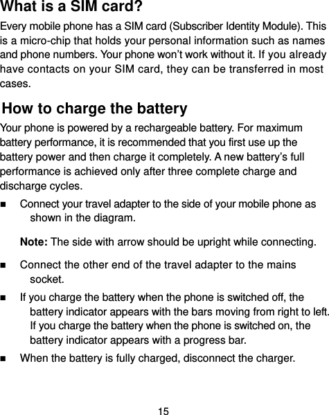  15 What is a SIM card?   Every mobile phone has a SIM card (Subscriber Identity Module). This is a micro-chip that holds your personal information such as names and phone numbers. Your phone won’t work without it. If you already have contacts on your SIM card, they can be transferred in most cases. How to charge the battery Your phone is powered by a rechargeable battery. For maximum battery performance, it is recommended that you first use up the battery power and then charge it completely. A new battery’s full performance is achieved only after three complete charge and discharge cycles.  Connect your travel adapter to the side of your mobile phone as shown in the diagram. Note: The side with arrow should be upright while connecting.  Connect the other end of the travel adapter to the mains socket.  If you charge the battery when the phone is switched off, the battery indicator appears with the bars moving from right to left. If you charge the battery when the phone is switched on, the battery indicator appears with a progress bar.    When the battery is fully charged, disconnect the charger.  