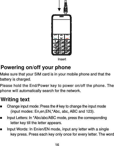  16         Powering on/off your phone Make sure that your SIM card is in your mobile phone and that the battery is charged. Please hold the End/Power key to power on/off the phone. The phone will automatically search for the network. Writing text  Change input mode: Press the # key to change the input mode (input modes: En,en,EN,*Abc, abc, ABC and 123).  Input Letters: In *Abc/abc/ABC mode, press the corresponding letter key till the letter appears.  Input Words: In En/en/EN mode, input any letter with a single key press. Press each key only once for every letter. The word Insert