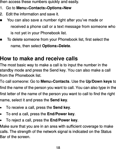  18 then access these numbers quickly and easily. 1. Go to Menu&gt;Contacts&gt;Options&gt;New 2.  Edit the information and save it.  You can also save a number right after you’ve made or received a phone call or a text message from someone who is not yet in your Phonebook list.  To delete someone from your Phonebook list, first select the name, then select Options&gt;Delete.  How to make and receive calls The most basic way to make a call is to input the number in the standby mode and press the Send key. You can also make a call from the Phonebook list. To call someone: Go to Menu&gt;Contacts. Use the Up/Down keys to find the name of the person you want to call. You can also type in the first letter of the name of the person you want to call to find the right name, select it and press the Send key.   To receive a call, press the Send key.   To end a call, press the End/Power key.   To reject a call, press the End/Power key. Make sure that you are in an area with sufficient coverage to make calls. The strength of the network signal is indicated on the Status Bar of the screen. 