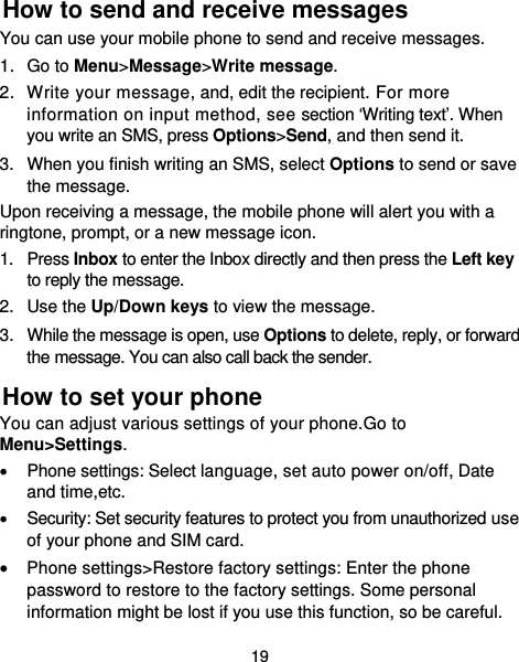  19 How to send and receive messages You can use your mobile phone to send and receive messages. 1. Go to Menu&gt;Message&gt;Write message. 2.  Write your message, and, edit the recipient. For more information on input method, see section ‘Writing text’. When you write an SMS, press Options&gt;Send, and then send it. 3.  When you finish writing an SMS, select Options to send or save the message. Upon receiving a message, the mobile phone will alert you with a ringtone, prompt, or a new message icon. 1. Press Inbox to enter the Inbox directly and then press the Left key to reply the message. 2. Use the Up/Down keys to view the message. 3.  While the message is open, use Options to delete, reply, or forward the message. You can also call back the sender. How to set your phone You can adjust various settings of your phone.Go to Menu&gt;Settings.   Phone settings: Select language, set auto power on/off, Date and time,etc.   Security: Set security features to protect you from unauthorized use of your phone and SIM card.  Phone settings&gt;Restore factory settings: Enter the phone password to restore to the factory settings. Some personal information might be lost if you use this function, so be careful. 