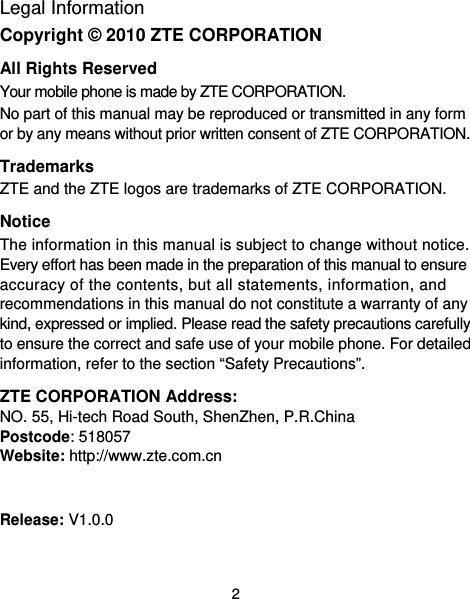  2 Legal Information Copyright © 2010 ZTE CORPORATION All Rights Reserved Your mobile phone is made by ZTE CORPORATION. No part of this manual may be reproduced or transmitted in any form or by any means without prior written consent of ZTE CORPORATION. Trademarks ZTE and the ZTE logos are trademarks of ZTE CORPORATION. Notice The information in this manual is subject to change without notice. Every effort has been made in the preparation of this manual to ensure accuracy of the contents, but all statements, information, and recommendations in this manual do not constitute a warranty of any kind, expressed or implied. Please read the safety precautions carefully to ensure the correct and safe use of your mobile phone. For detailed information, refer to the section “Safety Precautions”. ZTE CORPORATION Address: NO. 55, Hi-tech Road South, ShenZhen, P.R.China   Postcode: 518057   Website: http://www.zte.com.cn   Release: V1.0.0  