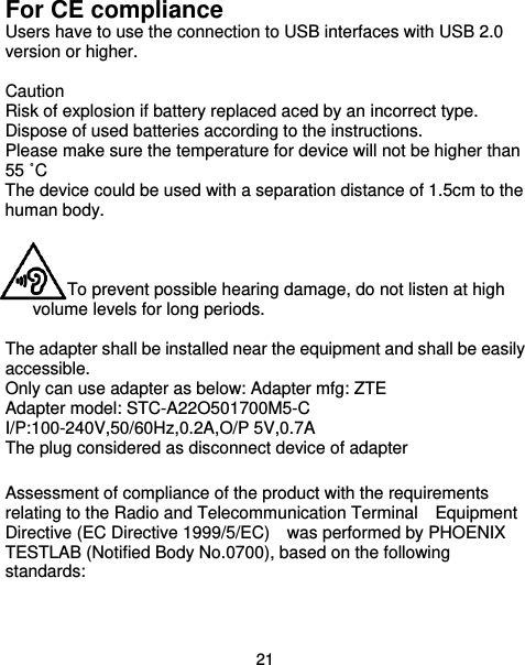  21 For CE compliance Users have to use the connection to USB interfaces with USB 2.0 version or higher.    Caution Risk of explosion if battery replaced aced by an incorrect type.   Dispose of used batteries according to the instructions.   Please make sure the temperature for device will not be higher than 55 ˚C The device could be used with a separation distance of 1.5cm to the human body.    To prevent possible hearing damage, do not listen at high volume levels for long periods.  The adapter shall be installed near the equipment and shall be easily accessible. Only can use adapter as below: Adapter mfg: ZTE Adapter model: STC-A22O501700M5-C I/P:100-240V,50/60Hz,0.2A,O/P 5V,0.7A The plug considered as disconnect device of adapter  Assessment of compliance of the product with the requirements relating to the Radio and Telecommunication Terminal    Equipment Directive (EC Directive 1999/5/EC)    was performed by PHOENIX TESTLAB (Notified Body No.0700), based on the following standards: 