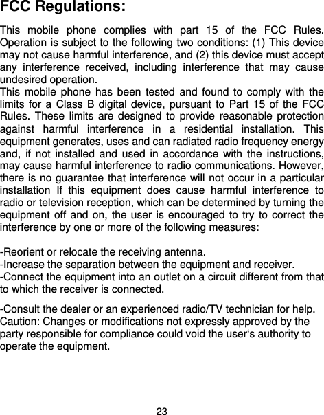  23 FCC Regulations:  This mobile phone complies with part 15 of the FCC Rules. Operation is subject to the following two conditions: (1) This device may not cause harmful interference, and (2) this device must accept any interference received, including interference that may cause undesired operation. This mobile phone has been tested and found to comply with the limits for a Class B digital device, pursuant to Part 15 of the FCC Rules. These limits are designed to provide reasonable protection against harmful interference in a residential installation. This equipment generates, uses and can radiated radio frequency energy and, if not installed and used in accordance with the instructions, may cause harmful interference to radio communications. However, there is no guarantee that interference will not occur in a particular installation If this equipment does cause harmful interference to radio or television reception, which can be determined by turning the equipment off and on, the user is encouraged to try to correct the interference by one or more of the following measures:  -Reorient or relocate the receiving antenna. -Increase the separation between the equipment and receiver. -Connect the equipment into an outlet on a circuit different from that to which the receiver is connected. -Consult the dealer or an experienced radio/TV technician for help. Caution: Changes or modifications not expressly approved by the party responsible for compliance could void the user‘s authority to operate the equipment. 