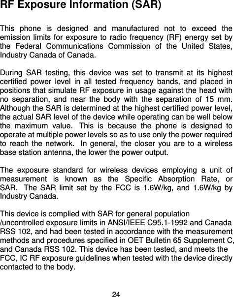  24 RF Exposure Information (SAR)  This phone is designed and manufactured not to exceed the emission limits for exposure to radio frequency (RF) energy set by the Federal Communications Commission of the United States, Industry Canada of Canada.    During SAR testing, this device was set to transmit at its highest certified power level in all tested frequency bands, and placed in positions that simulate RF exposure in usage against the head with no separation, and near the body with the separation of 15 mm. Although the SAR is determined at the highest certified power level, the actual SAR level of the device while operating can be well below the maximum value.  This is because the phone is designed to operate at multiple power levels so as to use only the power required to reach the network.  In general, the closer you are to a wireless base station antenna, the lower the power output.  The exposure standard for wireless devices employing a unit of measurement is known as the Specific Absorption Rate, or SAR.  The SAR limit set by the FCC is 1.6W/kg, and 1.6W/kg by Industry Canada.     This device is complied with SAR for general population /uncontrolled exposure limits in ANSI/IEEE C95.1-1992 and Canada RSS 102, and had been tested in accordance with the measurement methods and procedures specified in OET Bulletin 65 Supplement C, and Canada RSS 102. This device has been tested, and meets the FCC, IC RF exposure guidelines when tested with the device directly contacted to the body.    