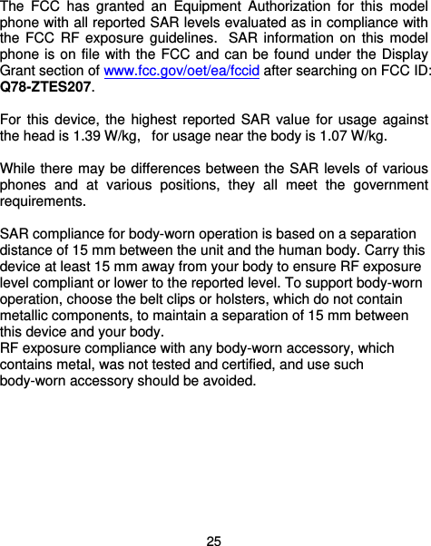  25 The FCC has granted an Equipment Authorization for this model phone with all reported SAR levels evaluated as in compliance with the FCC RF exposure guidelines.  SAR information on this model phone is on file with the FCC and can be found under the Display Grant section of www.fcc.gov/oet/ea/fccid after searching on FCC ID: Q78-ZTES207.  For this device, the highest reported SAR value for usage against the head is 1.39 W/kg,   for usage near the body is 1.07 W/kg.  While there may be differences between the SAR levels of various phones and at various positions, they all meet the government requirements.  SAR compliance for body-worn operation is based on a separation distance of 15 mm between the unit and the human body. Carry this device at least 15 mm away from your body to ensure RF exposure level compliant or lower to the reported level. To support body-worn operation, choose the belt clips or holsters, which do not contain metallic components, to maintain a separation of 15 mm between this device and your body.   RF exposure compliance with any body-worn accessory, which contains metal, was not tested and certified, and use such body-worn accessory should be avoided.  