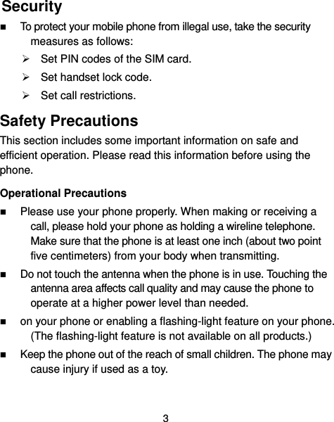  3 Security  To protect your mobile phone from illegal use, take the security measures as follows:   Set PIN codes of the SIM card.   Set handset lock code.  Set call restrictions. Safety Precautions This section includes some important information on safe and efficient operation. Please read this information before using the phone. Operational Precautions  Please use your phone properly. When making or receiving a call, please hold your phone as holding a wireline telephone. Make sure that the phone is at least one inch (about two point five centimeters) from your body when transmitting.  Do not touch the antenna when the phone is in use. Touching the antenna area affects call quality and may cause the phone to operate at a higher power level than needed.  on your phone or enabling a flashing-light feature on your phone. (The flashing-light feature is not available on all products.)    Keep the phone out of the reach of small children. The phone may cause injury if used as a toy.  