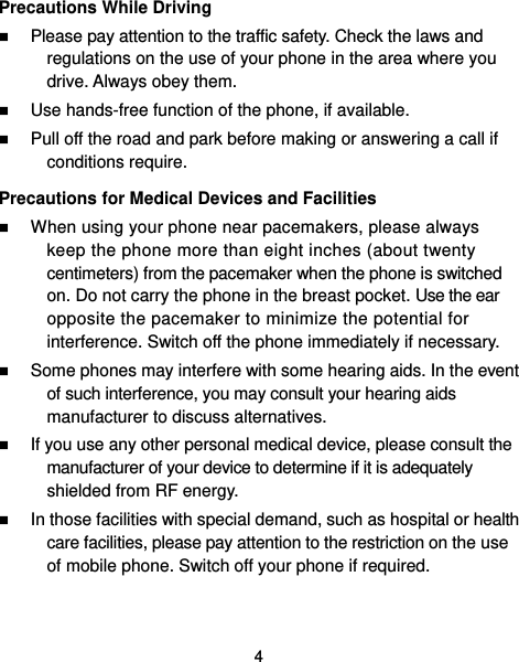  4 Precautions While Driving  Please pay attention to the traffic safety. Check the laws and regulations on the use of your phone in the area where you drive. Always obey them.  Use hands-free function of the phone, if available.  Pull off the road and park before making or answering a call if conditions require. Precautions for Medical Devices and Facilities  When using your phone near pacemakers, please always keep the phone more than eight inches (about twenty centimeters) from the pacemaker when the phone is switched on. Do not carry the phone in the breast pocket. Use the ear opposite the pacemaker to minimize the potential for interference. Switch off the phone immediately if necessary.  Some phones may interfere with some hearing aids. In the event of such interference, you may consult your hearing aids manufacturer to discuss alternatives.  If you use any other personal medical device, please consult the manufacturer of your device to determine if it is adequately shielded from RF energy.  In those facilities with special demand, such as hospital or health care facilities, please pay attention to the restriction on the use of mobile phone. Switch off your phone if required.   