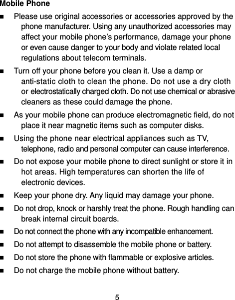  5 Mobile Phone  Please use original accessories or accessories approved by the phone manufacturer. Using any unauthorized accessories may affect your mobile phone’s performance, damage your phone or even cause danger to your body and violate related local regulations about telecom terminals.  Turn off your phone before you clean it. Use a damp or anti-static cloth to clean the phone. Do not use a dry cloth or electrostatically charged cloth. Do not use chemical or abrasive cleaners as these could damage the phone.    As your mobile phone can produce electromagnetic field, do not place it near magnetic items such as computer disks.  Using the phone near electrical appliances such as TV, telephone, radio and personal computer can cause interference.  Do not expose your mobile phone to direct sunlight or store it in hot areas. High temperatures can shorten the life of electronic devices.  Keep your phone dry. Any liquid may damage your phone.  Do not drop, knock or harshly treat the phone. Rough handling can break internal circuit boards.  Do not connect the phone with any incompatible enhancement.  Do not attempt to disassemble the mobile phone or battery.  Do not store the phone with flammable or explosive articles.    Do not charge the mobile phone without battery. 