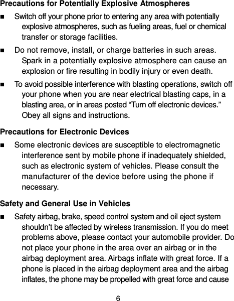  6 Precautions for Potentially Explosive Atmospheres  Switch off your phone prior to entering any area with potentially explosive atmospheres, such as fueling areas, fuel or chemical transfer or storage facilities.  Do not remove, install, or charge batteries in such areas. Spark in a potentially explosive atmosphere can cause an explosion or fire resulting in bodily injury or even death.  To avoid possible interference with blasting operations, switch off your phone when you are near electrical blasting caps, in a blasting area, or in areas posted “Turn off electronic devices.” Obey all signs and instructions. Precautions for Electronic Devices    Some electronic devices are susceptible to electromagnetic interference sent by mobile phone if inadequately shielded, such as electronic system of vehicles. Please consult the manufacturer of the device before using the phone if necessary. Safety and General Use in Vehicles  Safety airbag, brake, speed control system and oil eject system shouldn’t be affected by wireless transmission. If you do meet problems above, please contact your automobile provider. Do not place your phone in the area over an airbag or in the airbag deployment area. Airbags inflate with great force. If a phone is placed in the airbag deployment area and the airbag inflates, the phone may be propelled with great force and cause 