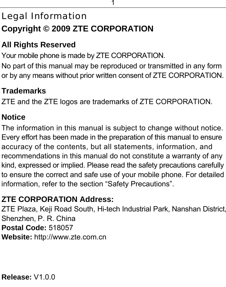 1  Legal Information Copyright © 2009 ZTE CORPORATION All Rights Reserved Your mobile phone is made by ZTE CORPORATION. No part of this manual may be reproduced or transmitted in any form or by any means without prior written consent of ZTE CORPORATION. Trademarks ZTE and the ZTE logos are trademarks of ZTE CORPORATION. Notice  The information in this manual is subject to change without notice. Every effort has been made in the preparation of this manual to ensure accuracy of the contents, but all statements, information, and recommendations in this manual do not constitute a warranty of any kind, expressed or implied. Please read the safety precautions carefully to ensure the correct and safe use of your mobile phone. For detailed information, refer to the section “Safety Precautions”. ZTE CORPORATION Address: ZTE Plaza, Keji Road South, Hi-tech Industrial Park, Nanshan District, Shenzhen, P. R. China Postal Code: 518057 Website: http://www.zte.com.cn    Release: V1.0.0 