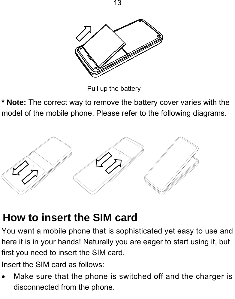 13            Pull up the battery  * Note: The correct way to remove the battery cover varies with the model of the mobile phone. Please refer to the following diagrams.   How to insert the SIM card You want a mobile phone that is sophisticated yet easy to use and here it is in your hands! Naturally you are eager to start using it, but first you need to insert the SIM card. Insert the SIM card as follows: •  Make sure that the phone is switched off and the charger is disconnected from the phone. 