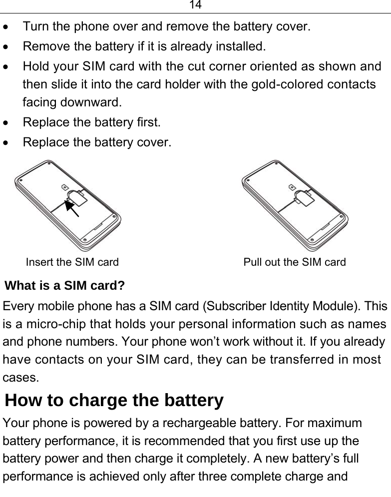 14  •  Turn the phone over and remove the battery cover. •  Remove the battery if it is already installed. •  Hold your SIM card with the cut corner oriented as shown and then slide it into the card holder with the gold-colored contacts facing downward. •  Replace the battery first. •  Replace the battery cover.                        Insert the SIM card                         Pull out the SIM card What is a SIM card?  Every mobile phone has a SIM card (Subscriber Identity Module). This is a micro-chip that holds your personal information such as names and phone numbers. Your phone won’t work without it. If you already have contacts on your SIM card, they can be transferred in most cases. How to charge the battery Your phone is powered by a rechargeable battery. For maximum battery performance, it is recommended that you first use up the battery power and then charge it completely. A new battery’s full performance is achieved only after three complete charge and 