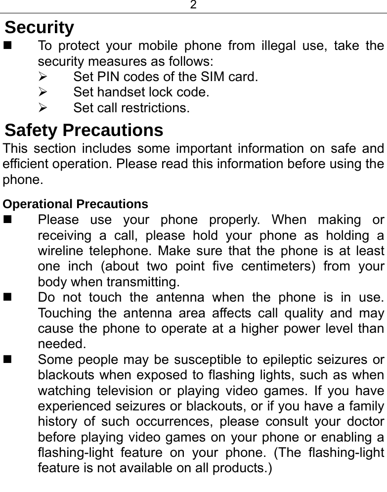 2  Security   To protect your mobile phone from illegal use, take the security measures as follows: ¾  Set PIN codes of the SIM card. ¾ Set handset lock code. ¾ Set call restrictions. Safety Precautions This section includes some important information on safe and efficient operation. Please read this information before using the phone. Operational Precautions   Please use your phone properly. When making or receiving a call, please hold your phone as holding a wireline telephone. Make sure that the phone is at least one inch (about two point five centimeters) from your body when transmitting.   Do not touch the antenna when the phone is in use. Touching the antenna area affects call quality and may cause the phone to operate at a higher power level than needed.   Some people may be susceptible to epileptic seizures or blackouts when exposed to flashing lights, such as when watching television or playing video games. If you have experienced seizures or blackouts, or if you have a family history of such occurrences, please consult your doctor before playing video games on your phone or enabling a flashing-light feature on your phone. (The flashing-light feature is not available on all products.)  