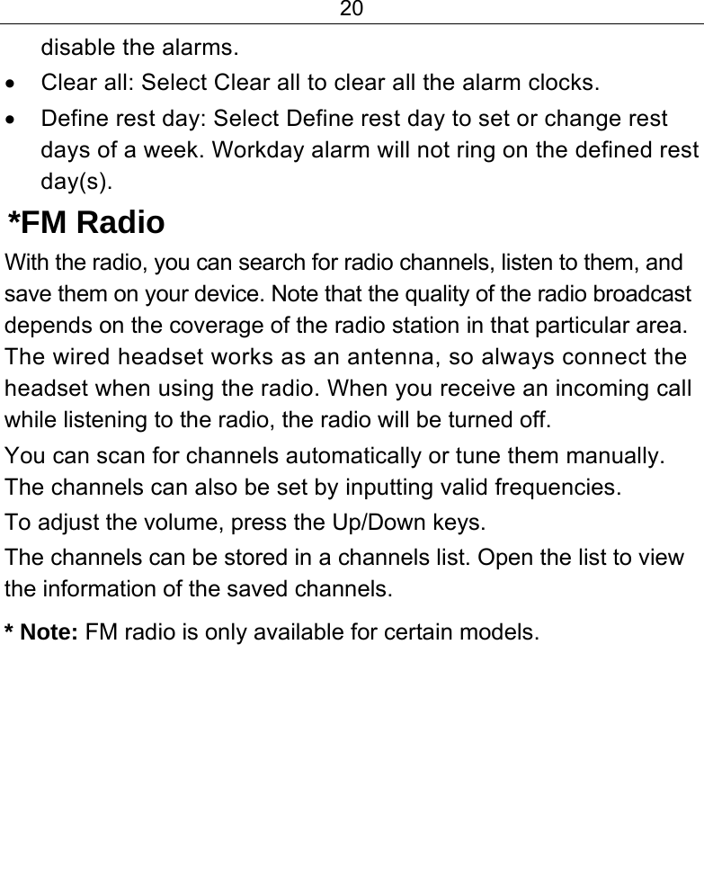 20  disable the alarms. •  Clear all: Select Clear all to clear all the alarm clocks. •  Define rest day: Select Define rest day to set or change rest days of a week. Workday alarm will not ring on the defined rest day(s).  *FM Radio With the radio, you can search for radio channels, listen to them, and save them on your device. Note that the quality of the radio broadcast depends on the coverage of the radio station in that particular area. The wired headset works as an antenna, so always connect the headset when using the radio. When you receive an incoming call while listening to the radio, the radio will be turned off. You can scan for channels automatically or tune them manually. The channels can also be set by inputting valid frequencies. To adjust the volume, press the Up/Down keys. The channels can be stored in a channels list. Open the list to view the information of the saved channels. * Note: FM radio is only available for certain models. 
