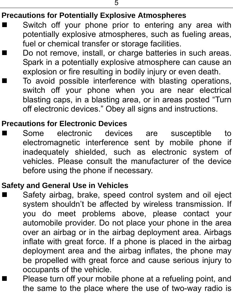 5  Precautions for Potentially Explosive Atmospheres   Switch off your phone prior to entering any area with potentially explosive atmospheres, such as fueling areas, fuel or chemical transfer or storage facilities.   Do not remove, install, or charge batteries in such areas. Spark in a potentially explosive atmosphere can cause an explosion or fire resulting in bodily injury or even death.   To avoid possible interference with blasting operations, switch off your phone when you are near electrical blasting caps, in a blasting area, or in areas posted “Turn off electronic devices.” Obey all signs and instructions. Precautions for Electronic Devices    Some electronic devices are susceptible to electromagnetic interference sent by mobile phone if inadequately shielded, such as electronic system of vehicles. Please consult the manufacturer of the device before using the phone if necessary. Safety and General Use in Vehicles   Safety airbag, brake, speed control system and oil eject system shouldn’t be affected by wireless transmission. If you do meet problems above, please contact your automobile provider. Do not place your phone in the area over an airbag or in the airbag deployment area. Airbags inflate with great force. If a phone is placed in the airbag deployment area and the airbag inflates, the phone may be propelled with great force and cause serious injury to occupants of the vehicle.   Please turn off your mobile phone at a refueling point, and the same to the place where the use of two-way radio is 