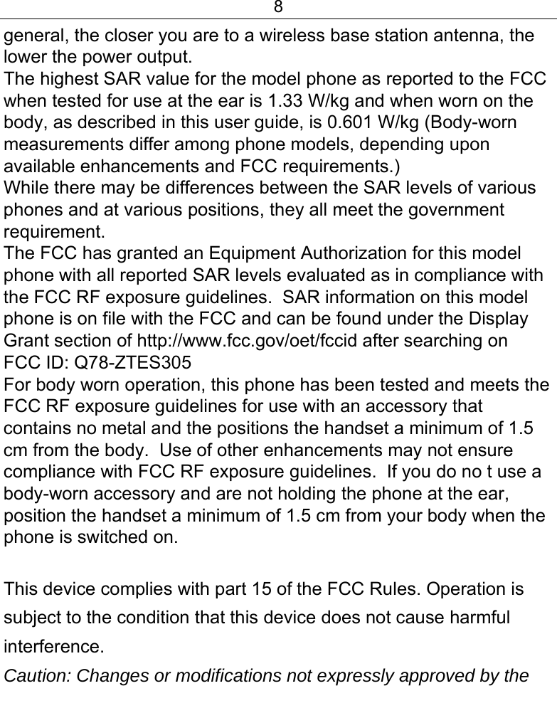 8  general, the closer you are to a wireless base station antenna, the lower the power output. The highest SAR value for the model phone as reported to the FCC when tested for use at the ear is 1.33 W/kg and when worn on the body, as described in this user guide, is 0.601 W/kg (Body-worn measurements differ among phone models, depending upon available enhancements and FCC requirements.) While there may be differences between the SAR levels of various phones and at various positions, they all meet the government requirement. The FCC has granted an Equipment Authorization for this model phone with all reported SAR levels evaluated as in compliance with the FCC RF exposure guidelines.  SAR information on this model phone is on file with the FCC and can be found under the Display Grant section of http://www.fcc.gov/oet/fccid after searching on  FCC ID: Q78-ZTES305 For body worn operation, this phone has been tested and meets the FCC RF exposure guidelines for use with an accessory that contains no metal and the positions the handset a minimum of 1.5 cm from the body.  Use of other enhancements may not ensure compliance with FCC RF exposure guidelines.  If you do no t use a body-worn accessory and are not holding the phone at the ear, position the handset a minimum of 1.5 cm from your body when the phone is switched on.  This device complies with part 15 of the FCC Rules. Operation is subject to the condition that this device does not cause harmful interference. Caution: Changes or modifications not expressly approved by the 