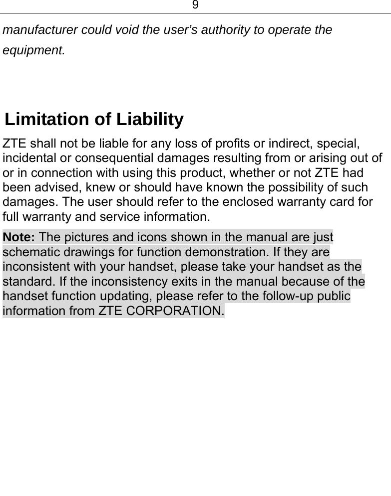 9  manufacturer could void the user’s authority to operate the equipment.    Limitation of Liability ZTE shall not be liable for any loss of profits or indirect, special, incidental or consequential damages resulting from or arising out of or in connection with using this product, whether or not ZTE had been advised, knew or should have known the possibility of such damages. The user should refer to the enclosed warranty card for full warranty and service information. Note: The pictures and icons shown in the manual are just schematic drawings for function demonstration. If they are inconsistent with your handset, please take your handset as the standard. If the inconsistency exits in the manual because of the handset function updating, please refer to the follow-up public information from ZTE CORPORATION.      