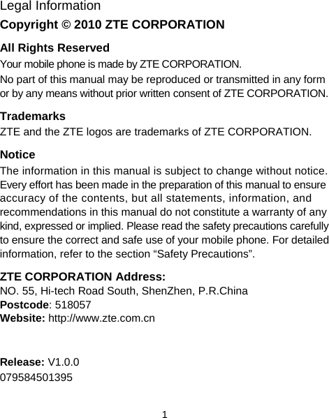  1 Legal Information Copyright © 2010 ZTE CORPORATION All Rights Reserved Your mobile phone is made by ZTE CORPORATION. No part of this manual may be reproduced or transmitted in any form or by any means without prior written consent of ZTE CORPORATION. Trademarks ZTE and the ZTE logos are trademarks of ZTE CORPORATION. Notice The information in this manual is subject to change without notice. Every effort has been made in the preparation of this manual to ensure accuracy of the contents, but all statements, information, and recommendations in this manual do not constitute a warranty of any kind, expressed or implied. Please read the safety precautions carefully to ensure the correct and safe use of your mobile phone. For detailed information, refer to the section “Safety Precautions”. ZTE CORPORATION Address: NO. 55, Hi-tech Road South, ShenZhen, P.R.China   Postcode: 518057   Website: http://www.zte.com.cn   Release: V1.0.0 079584501395 