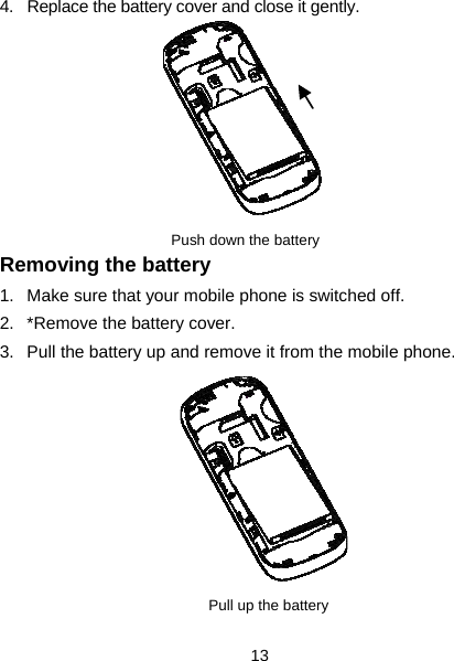  13 4.  Replace the battery cover and close it gently.         Push down the battery          Removing the battery 1.  Make sure that your mobile phone is switched off. 2.  *Remove the battery cover. 3.  Pull the battery up and remove it from the mobile phone.          Pull up the battery   