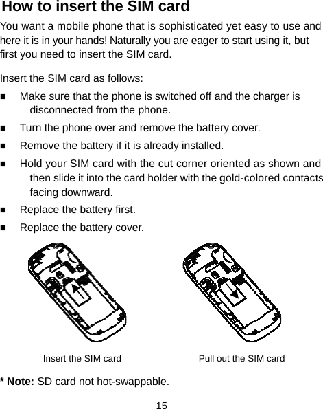  15 How to insert the SIM card You want a mobile phone that is sophisticated yet easy to use and here it is in your hands! Naturally you are eager to start using it, but first you need to insert the SIM card. Insert the SIM card as follows:  Make sure that the phone is switched off and the charger is disconnected from the phone.  Turn the phone over and remove the battery cover.  Remove the battery if it is already installed.  Hold your SIM card with the cut corner oriented as shown and then slide it into the card holder with the gold-colored contacts facing downward.  Replace the battery first.  Replace the battery cover.      Insert the SIM card    Pull out the SIM card * Note: SD card not hot-swappable. 