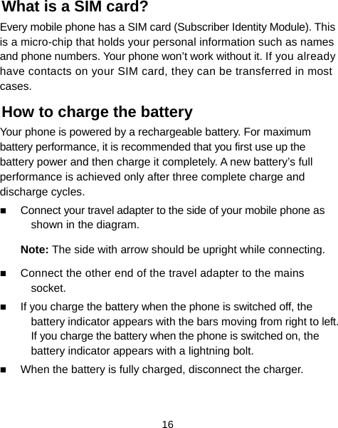  16 What is a SIM card?   Every mobile phone has a SIM card (Subscriber Identity Module). This is a micro-chip that holds your personal information such as names and phone numbers. Your phone won’t work without it. If you already have contacts on your SIM card, they can be transferred in most cases. How to charge the battery Your phone is powered by a rechargeable battery. For maximum battery performance, it is recommended that you first use up the battery power and then charge it completely. A new battery’s full performance is achieved only after three complete charge and discharge cycles.  Connect your travel adapter to the side of your mobile phone as shown in the diagram. Note: The side with arrow should be upright while connecting.  Connect the other end of the travel adapter to the mains socket.  If you charge the battery when the phone is switched off, the battery indicator appears with the bars moving from right to left. If you charge the battery when the phone is switched on, the battery indicator appears with a lightning bolt.    When the battery is fully charged, disconnect the charger.  
