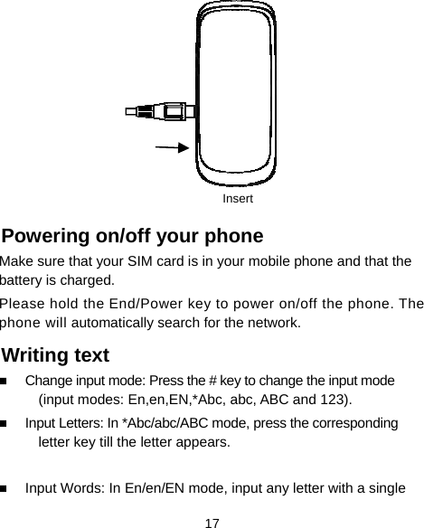  17         Powering on/off your phone Make sure that your SIM card is in your mobile phone and that the battery is charged. Please hold the End/Power key to power on/off the phone. The phone will automatically search for the network. Writing text  Change input mode: Press the # key to change the input mode (input modes: En,en,EN,*Abc, abc, ABC and 123).  Input Letters: In *Abc/abc/ABC mode, press the corresponding letter key till the letter appears.   Input Words: In En/en/EN mode, input any letter with a single Insert