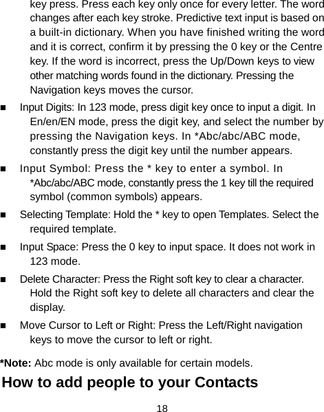  18 key press. Press each key only once for every letter. The word changes after each key stroke. Predictive text input is based on a built-in dictionary. When you have finished writing the word and it is correct, confirm it by pressing the 0 key or the Centre key. If the word is incorrect, press the Up/Down keys to view other matching words found in the dictionary. Pressing the Navigation keys moves the cursor.  Input Digits: In 123 mode, press digit key once to input a digit. In En/en/EN mode, press the digit key, and select the number by pressing the Navigation keys. In *Abc/abc/ABC mode, constantly press the digit key until the number appears.  Input Symbol: Press the * key to enter a symbol. In *Abc/abc/ABC mode, constantly press the 1 key till the required symbol (common symbols) appears.  Selecting Template: Hold the * key to open Templates. Select the required template.  Input Space: Press the 0 key to input space. It does not work in 123 mode.  Delete Character: Press the Right soft key to clear a character. Hold the Right soft key to delete all characters and clear the display.  Move Cursor to Left or Right: Press the Left/Right navigation keys to move the cursor to left or right. *Note: Abc mode is only available for certain models. How to add people to your Contacts 