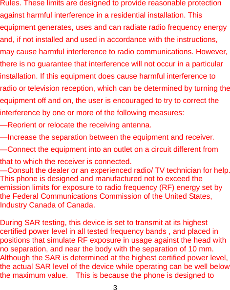  3 Rules. These limits are designed to provide reasonable protection against harmful interference in a residential installation. This equipment generates, uses and can radiate radio frequency energy and, if not installed and used in accordance with the instructions, may cause harmful interference to radio communications. However, there is no guarantee that interference will not occur in a particular installation. If this equipment does cause harmful interference to radio or television reception, which can be determined by turning the equipment off and on, the user is encouraged to try to correct the interference by one or more of the following measures: —Reorient or relocate the receiving antenna. —Increase the separation between the equipment and receiver. —Connect the equipment into an outlet on a circuit different from that to which the receiver is connected. —Consult the dealer or an experienced radio/ TV technician for help. This phone is designed and manufactured not to exceed the emission limits for exposure to radio frequency (RF) energy set by the Federal Communications Commission of the United States, Industry Canada of Canada.     During SAR testing, this device is set to transmit at its highest certified power level in all tested frequency bands , and placed in positions that simulate RF exposure in usage against the head with no separation, and near the body with the separation of 10 mm. Although the SAR is determined at the highest certified power level, the actual SAR level of the device while operating can be well below the maximum value.    This is because the phone is designed to 