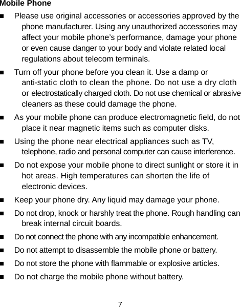  7 Mobile Phone  Please use original accessories or accessories approved by the phone manufacturer. Using any unauthorized accessories may affect your mobile phone’s performance, damage your phone or even cause danger to your body and violate related local regulations about telecom terminals.  Turn off your phone before you clean it. Use a damp or anti-static cloth to clean the phone. Do not use a dry cloth or electrostatically charged cloth. Do not use chemical or abrasive cleaners as these could damage the phone.    As your mobile phone can produce electromagnetic field, do not place it near magnetic items such as computer disks.  Using the phone near electrical appliances such as TV, telephone, radio and personal computer can cause interference.  Do not expose your mobile phone to direct sunlight or store it in hot areas. High temperatures can shorten the life of electronic devices.  Keep your phone dry. Any liquid may damage your phone.  Do not drop, knock or harshly treat the phone. Rough handling can break internal circuit boards.  Do not connect the phone with any incompatible enhancement.  Do not attempt to disassemble the mobile phone or battery.  Do not store the phone with flammable or explosive articles.    Do not charge the mobile phone without battery. 