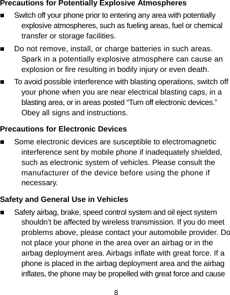  8 Precautions for Potentially Explosive Atmospheres  Switch off your phone prior to entering any area with potentially explosive atmospheres, such as fueling areas, fuel or chemical transfer or storage facilities.  Do not remove, install, or charge batteries in such areas. Spark in a potentially explosive atmosphere can cause an explosion or fire resulting in bodily injury or even death.  To avoid possible interference with blasting operations, switch off your phone when you are near electrical blasting caps, in a blasting area, or in areas posted “Turn off electronic devices.” Obey all signs and instructions. Precautions for Electronic Devices    Some electronic devices are susceptible to electromagnetic interference sent by mobile phone if inadequately shielded, such as electronic system of vehicles. Please consult the manufacturer of the device before using the phone if necessary. Safety and General Use in Vehicles  Safety airbag, brake, speed control system and oil eject system shouldn’t be affected by wireless transmission. If you do meet problems above, please contact your automobile provider. Do not place your phone in the area over an airbag or in the airbag deployment area. Airbags inflate with great force. If a phone is placed in the airbag deployment area and the airbag inflates, the phone may be propelled with great force and cause 