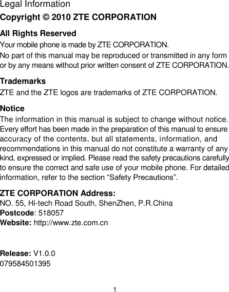  1 Legal Information Copyright © 2010 ZTE CORPORATION All Rights Reserved Your mobile phone is made by ZTE CORPORATION. No part of this manual may be reproduced or transmitted in any form or by any means without prior written consent of ZTE CORPORATION. Trademarks ZTE and the ZTE logos are trademarks of ZTE CORPORATION. Notice The information in this manual is subject to change without notice. Every effort has been made in the preparation of this manual to ensure accuracy of the contents, but all statements, information, and recommendations in this manual do not constitute a warranty of any kind, expressed or implied. Please read the safety precautions carefully to ensure the correct and safe use of your mobile phone. For detailed information, refer to the section “Safety Precautions”. ZTE CORPORATION Address: NO. 55, Hi-tech Road South, ShenZhen, P.R.China   Postcode: 518057   Website: http://www.zte.com.cn   Release: V1.0.0 079584501395 