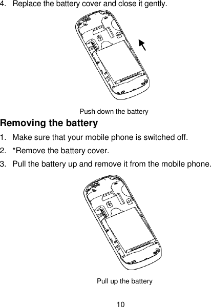  10 4.  Replace the battery cover and close it gently.         Push down the battery                   Removing the battery 1.  Make sure that your mobile phone is switched off. 2.  *Remove the battery cover. 3.  Pull the battery up and remove it from the mobile phone.            Pull up the battery   