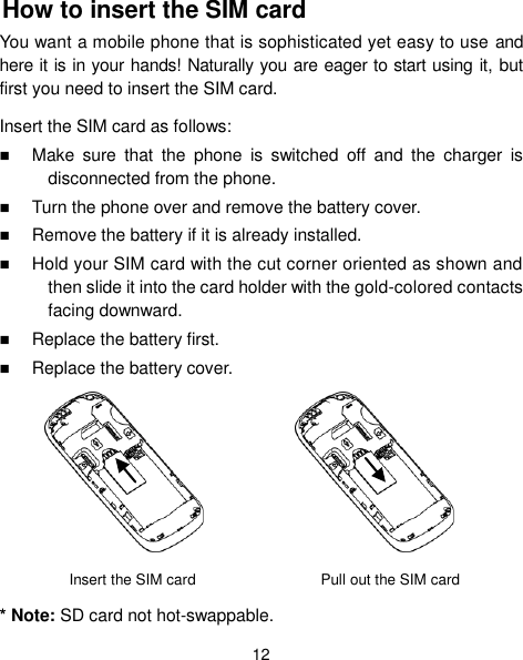  12 How to insert the SIM card You want a mobile phone that is sophisticated yet easy to use and here it is in your hands! Naturally you are eager to start using it, but first you need to insert the SIM card. Insert the SIM card as follows:  Make  sure  that  the  phone  is  switched  off  and  the  charger  is disconnected from the phone.  Turn the phone over and remove the battery cover.  Remove the battery if it is already installed.  Hold your SIM card with the cut corner oriented as shown and then slide it into the card holder with the gold-colored contacts facing downward.  Replace the battery first.  Replace the battery cover.      Insert the SIM card    Pull out the SIM card * Note: SD card not hot-swappable. 