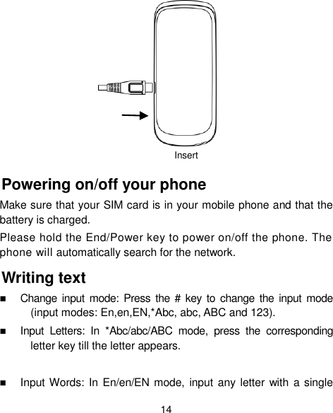  14         Powering on/off your phone Make sure that your SIM card is in your mobile phone and that the battery is charged. Please hold the End/Power key to power on/off the phone. The phone will automatically search for the network. Writing text  Change  input  mode:  Press  the  #  key to  change the input mode (input modes: En,en,EN,*Abc, abc, ABC and 123).  Input  Letters:  In  *Abc/abc/ABC  mode,  press  the  corresponding letter key till the letter appears.   Input Words: In En/en/EN mode, input any  letter with a single Insert 