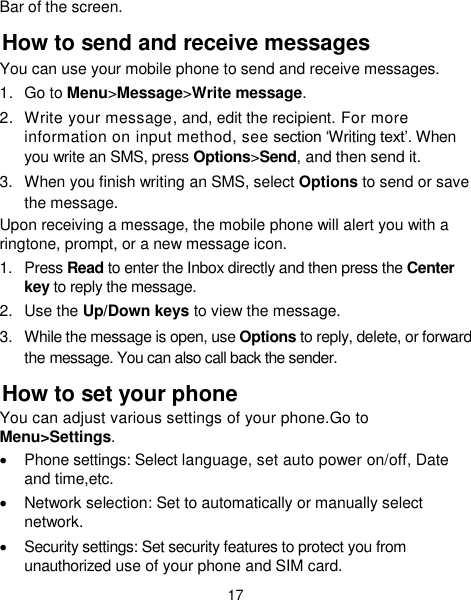  17 Bar of the screen. How to send and receive messages You can use your mobile phone to send and receive messages. 1.  Go to Menu&gt;Message&gt;Write message. 2.  Write your message, and, edit the recipient. For more information on input method, see section ‘Writing text’. When you write an SMS, press Options&gt;Send, and then send it. 3.  When you finish writing an SMS, select Options to send or save the message. Upon receiving a message, the mobile phone will alert you with a ringtone, prompt, or a new message icon. 1.  Press Read to enter the Inbox directly and then press the Center key to reply the message. 2.  Use the Up/Down keys to view the message. 3.  While the message is open, use Options to reply, delete, or forward the message. You can also call back the sender. How to set your phone You can adjust various settings of your phone.Go to Menu&gt;Settings.   Phone settings: Select language, set auto power on/off, Date and time,etc.   Network selection: Set to automatically or manually select network.   Security settings: Set security features to protect you from unauthorized use of your phone and SIM card. 