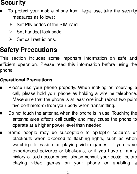 2 Security  To protect  your mobile  phone  from  illegal use,  take the  security measures as follows:   Set PIN codes of the SIM card.   Set handset lock code.   Set call restrictions. Safety Precautions This  section  includes  some  important  information  on  safe  and efficient  operation.  Please  read  this  information  before  using  the phone. Operational Precautions  Please use  your phone  properly. When making or  receiving  a call,  please hold  your  phone as  holding  a  wireline  telephone. Make sure that the phone is at least one inch (about two point five centimeters) from your body when transmitting.  Do not touch the antenna when the phone is in use. Touching the antenna  area  affects call quality and may cause  the  phone to operate at a higher power level than needed.  Some  people  may  be  susceptible  to  epileptic  seizures  or blackouts  when  exposed  to  flashing  lights,  such  as  when watching  television  or  playing  video  games.  If  you  have experienced  seizures  or  blackouts,  or if  you  have a family history of such occurrences, please consult your doctor before playing  video  games  on  your  phone  or  enabling  a 